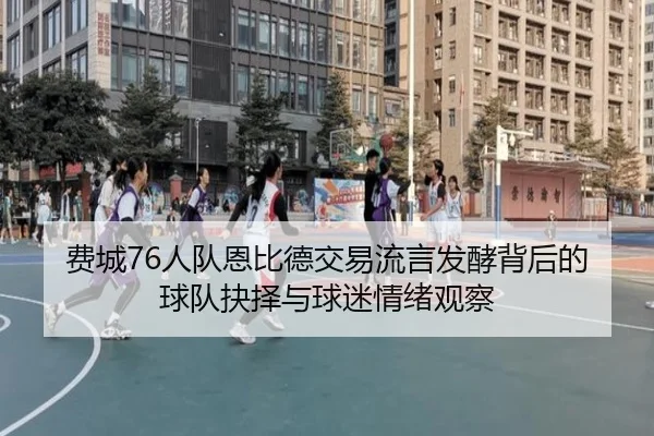 费城76人队恩比德交易流言发酵背后的球队抉择与球迷情绪观察
